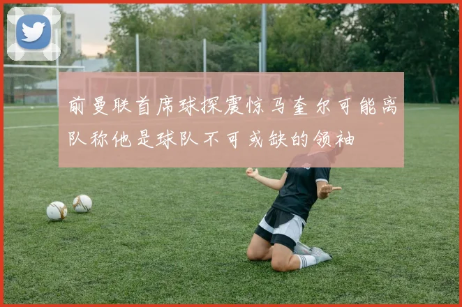 前曼联首席球探震惊马奎尔可能离队称他是球队不可或缺的领袖
