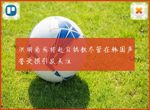 洪明甫或将赴日执教尽管在韩国声誉受损引发关注