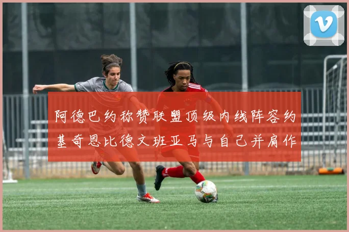 阿德巴约称赞联盟顶级内线阵容约基奇恩比德文班亚马与自己并肩作战