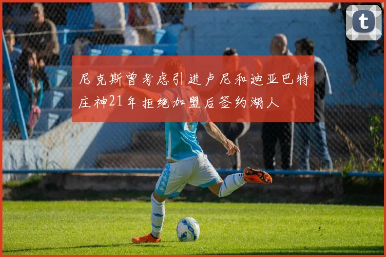 尼克斯曾考虑引进卢尼和迪亚巴特庄神21年拒绝加盟后签约湖人