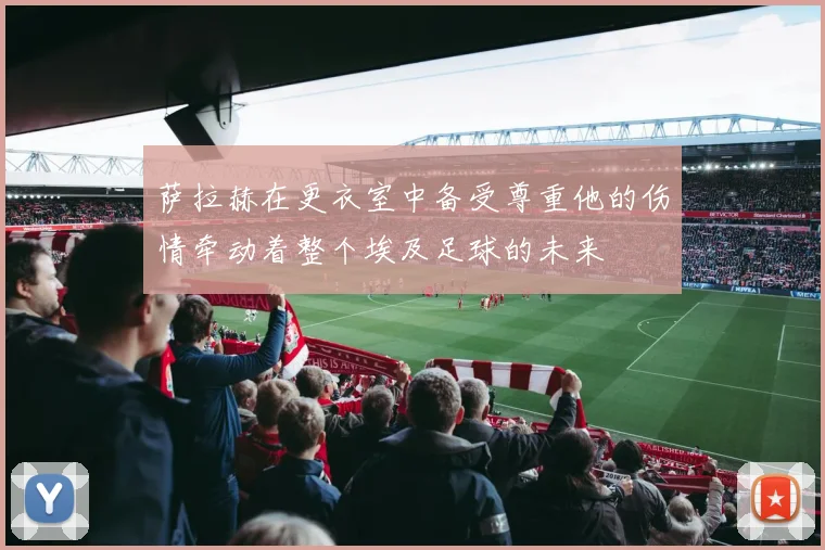 萨拉赫在更衣室中备受尊重他的伤情牵动着整个埃及足球的未来