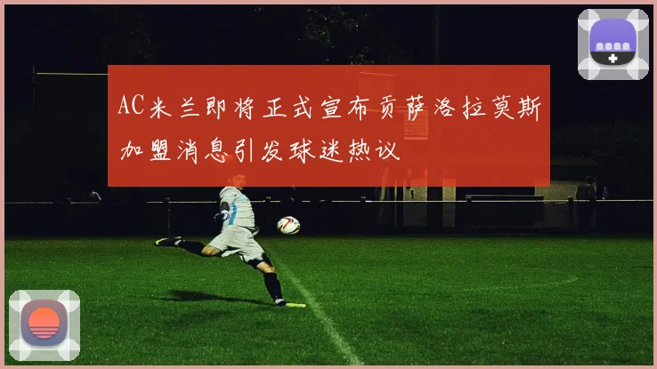 AC米兰即将正式宣布贡萨洛拉莫斯加盟消息引发球迷热议