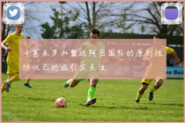 卡塞米罗加盟迈阿密国际的原则性协议已达成引发关注
