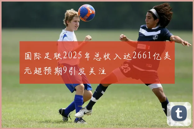 国际足联2025年总收入达2661亿美元超预期9引发关注