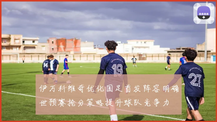 伊万科维奇优化国足首发阵容明确世预赛抢分策略提升球队竞争力