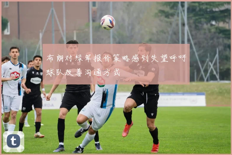 布朗对绿军报价策略感到失望呼吁球队改善沟通方式
