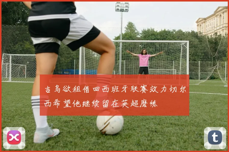 吉乌欲租借回西班牙联赛效力切尔西希望他继续留在英超磨练