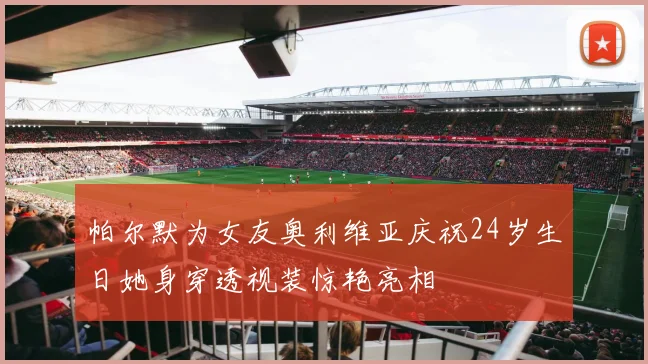 帕尔默为女友奥利维亚庆祝24岁生日她身穿透视装惊艳亮相