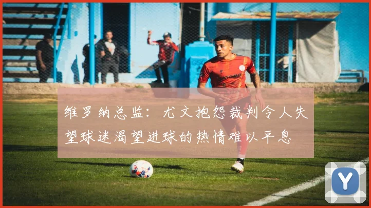 维罗纳总监：尤文抱怨裁判令人失望球迷渴望进球的热情难以平息