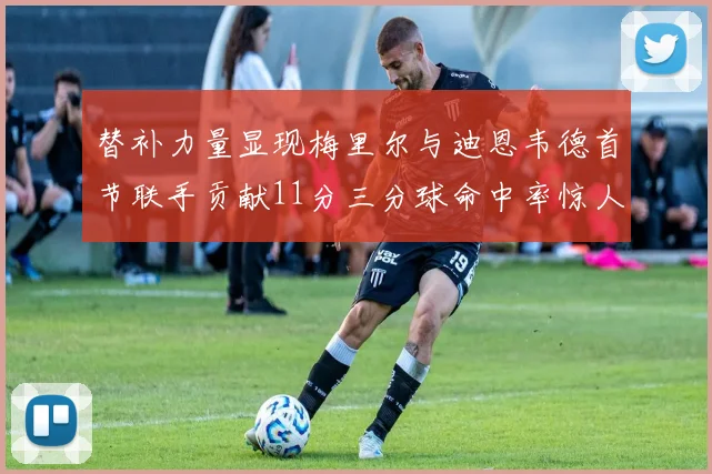 替补力量显现梅里尔与迪恩韦德首节联手贡献11分三分球命中率惊人