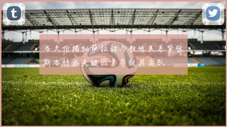 洛夫伦揭秘萨拉赫与教练关系紧张斯洛特成关键因素导致其离队