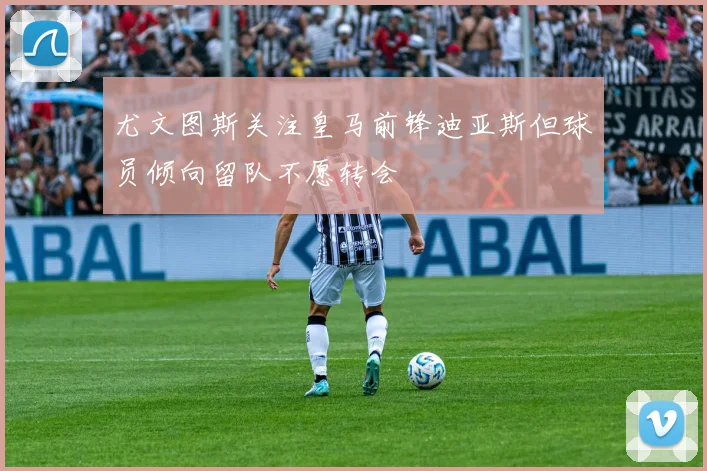 尤文图斯关注皇马前锋迪亚斯但球员倾向留队不愿转会