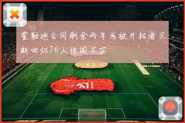 霍勒迪合同剩余两年或被开拓者买断回归76人传闻不实