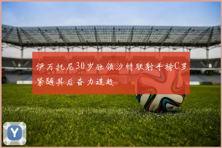 伊万托尼30岁独领沙特联射手榜C罗紧随其后奋力追赶