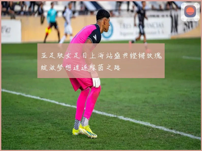亚足联女足日上海站盛典铿锵玫瑰绽放梦想追逐绿茵之路