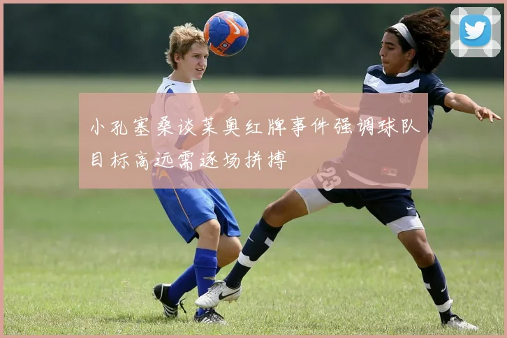小孔塞桑谈莱奥红牌事件强调球队目标高远需逐场拼搏