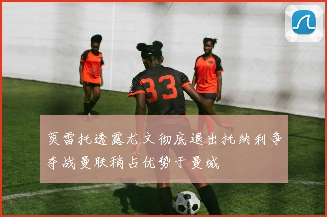 莫雷托透露尤文彻底退出托纳利争夺战曼联稍占优势于曼城