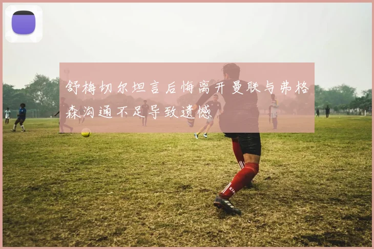 舒梅切尔坦言后悔离开曼联与弗格森沟通不足导致遗憾
