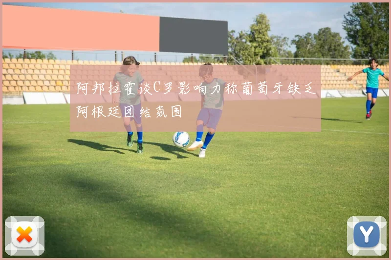 阿邦拉霍谈C罗影响力称葡萄牙缺乏阿根廷团结氛围
