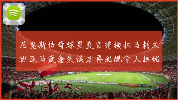 尼克斯传奇球星直言将横扫马刺文班亚马疲惫失误后再犯规令人担忧