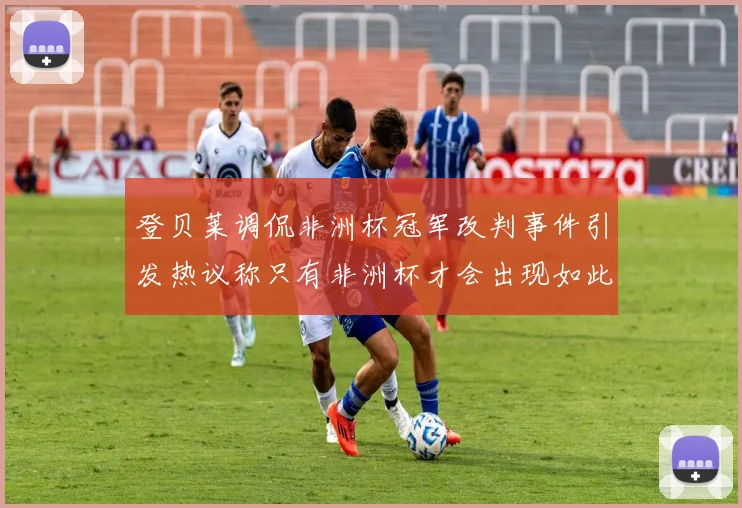登贝莱调侃非洲杯冠军改判事件引发热议称只有非洲杯才会出现如此疯狂情况