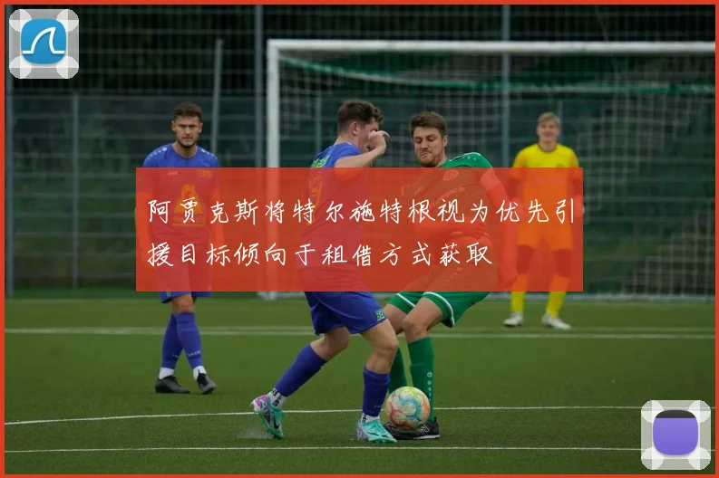 阿贾克斯将特尔施特根视为优先引援目标倾向于租借方式获取