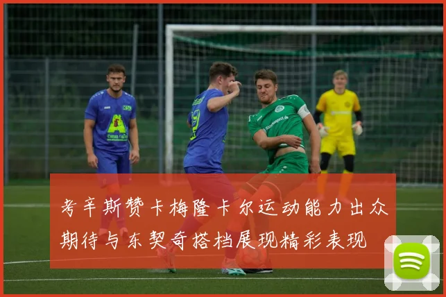考辛斯赞卡梅隆卡尔运动能力出众期待与东契奇搭档展现精彩表现