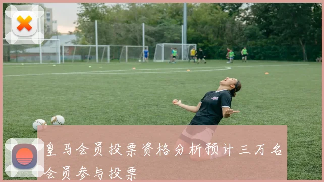 皇马会员投票资格分析预计三万名会员参与投票