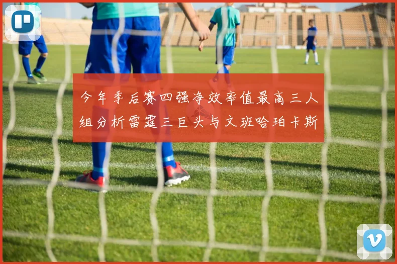 今年季后赛四强净效率值最高三人组分析雷霆三巨头与文班哈珀卡斯尔的表现对比