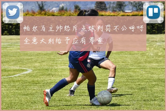 帕尔马主帅怒斥点球判罚不公呼吁全意大利给予应有尊重