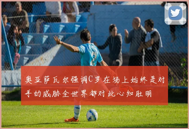 奥亚萨瓦尔强调C罗在场上始终是对手的威胁全世界都对此心知肚明
