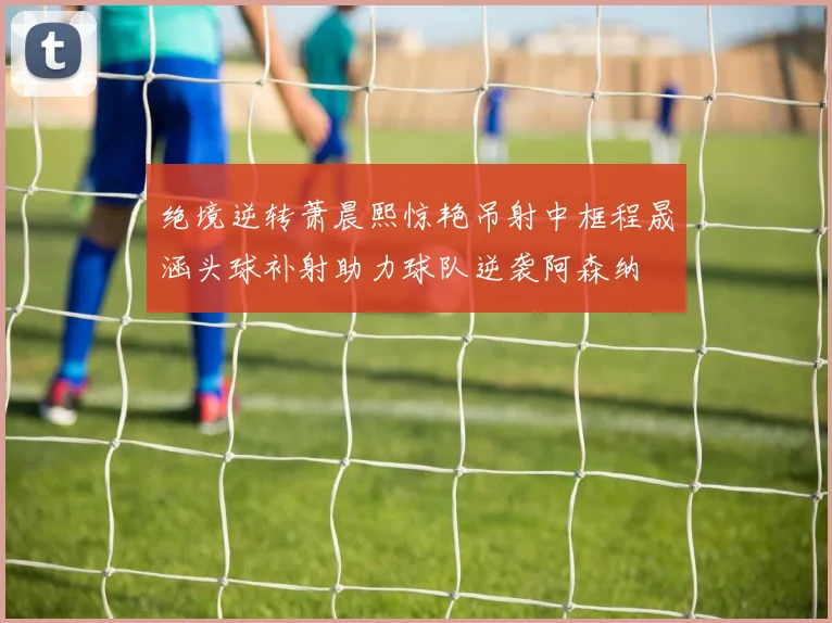 绝境逆转萧晨熙惊艳吊射中框程晟涵头球补射助力球队逆袭阿森纳